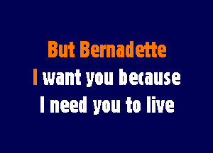 But Bernadette

lwant you because
I need you to live