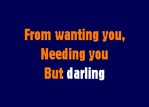 From wanting you,

Needing you
But darling