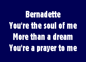 Bernadette
You're the soul of me

More than a dream
You're a prayer to me