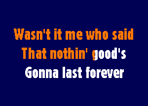 Wasn't it me who said

That nothin' good's
Gonna last forever