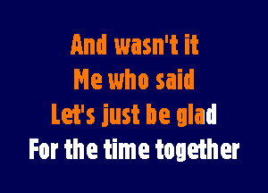 And wasn't it
He who said

Let's just be glad
For the time together