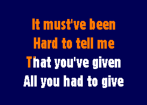 It must've been
Hard to tell me

That you've given
All you had to give