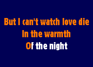 But I can't watch love die

In the warmth
0f the night