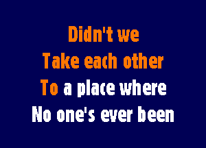 Didn't we
Take each other

To a place where
No one's ever been