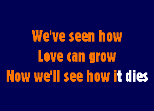 We've seen how

Love can grow
Now we'll see how it dies