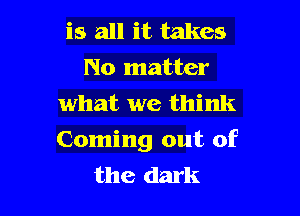 is all it takes
No matter
what we think

Coming out of
the dark