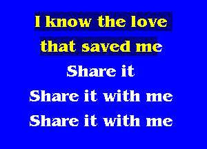 I know the love
that saved me
Share it
Share it with me
Share it with me