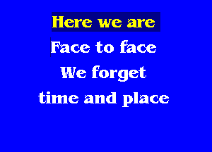 Here we are
Face to face
We forget

time and place