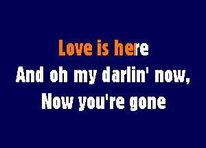 Love is here

And oh my darlin' now,
Now you're gone