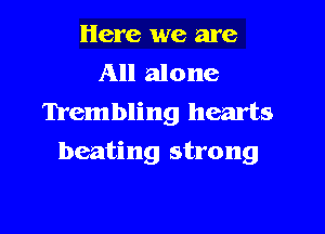 Here we are
All alone
Trembling hearts

beating strong