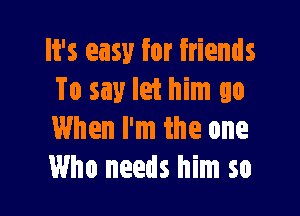 It's easy for friends
To say let him go

When I'm the one
Who needs him so