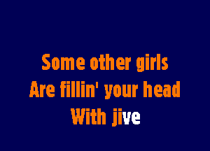 Some other girls

Are fillin' your head
With jive
