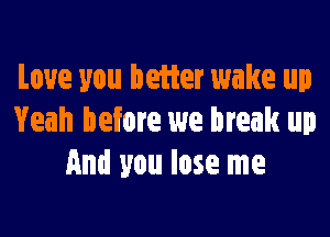 Love you better wake up

Yeah before we break up
and you lose me