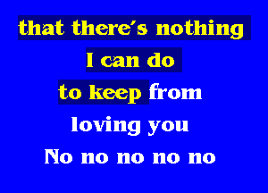 that there's nothing
I can do
to keep from
loving you
No n0 n0 n0 n0