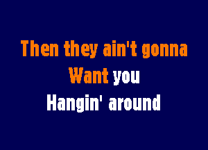 Then they ain't gonna

Want you
Hangin' around