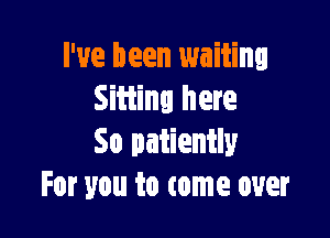 I've been waiting
Sitting here

So patiently
For you to come over