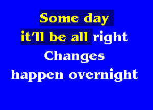 Some day
it'll be all right
Changes
happen overnight
