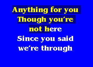 Anything for you
Though you're
not here
Since you said
we're through