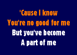 '(ause I know
You're no good for me

But you've become
A part of me