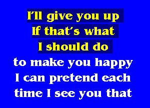 I'll give you up
If that's what
I should do
to make you happy
I can pretend each
time I see you that