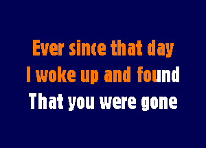 Ever since that day

I woke up and found
That you were gone