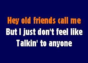 Hey old friends call me

But I just don't feel like
Talkin' to anyone