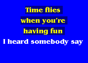 Time flies
when you're

having fun

I heard somebody say