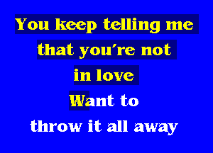 You keep telling me
that you're not
in love
Want to

throw it all away