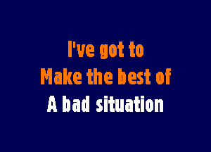 I've got to

Make the best of
A bad situation