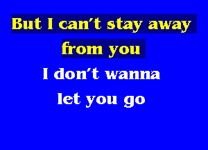 But I can't stay away

from you

I don't wanna
let you go