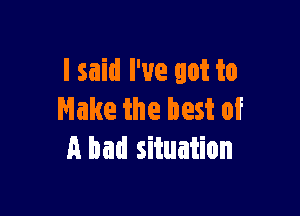 I said I've got to

Make the best of
A bad situation