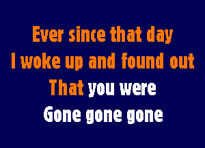 Ever sime that day
lwoke up and found out

That you were
Gone gone gone