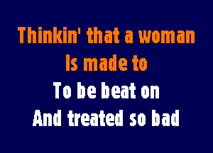 Thinkin' that a woman
ls made to

To be beat on
And treated so bad