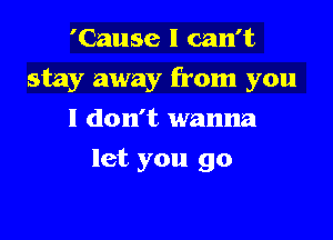 'Cause I can't

stay away from you

I don't wanna
let you go