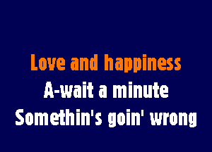 Love and happiness

A-wait a minute
Somethin's goin' wrong