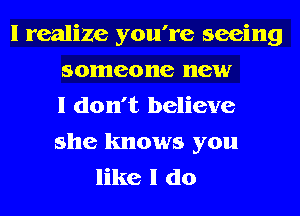 I realize you're seeing
someone new
I don't believe
she knows you
like I do