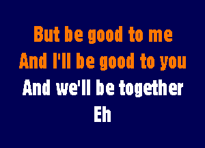 But be good to me
And I'll be good to you

And we'll be together
Eh