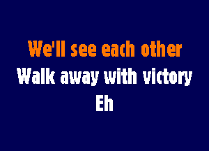 We'll see eath other

Walk away with victory
Eh