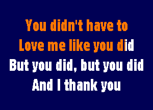 You didn't have to
Love me like you did

But you did, but you did
And I thank you