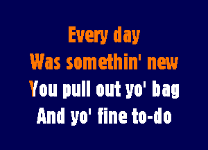 Every day
Was somethin' new

You pull out 310' bag
And 310' fine to-do
