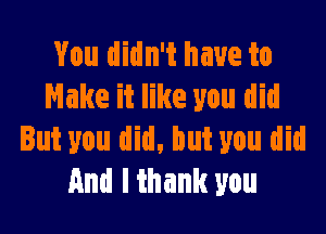 You didn't have to
Make it like you did

But you did, but you did
And I thank you