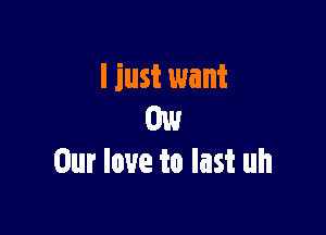 I just want

my
Our love to last uh