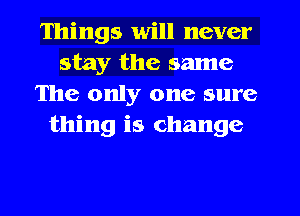 Things will never
stay the same
The only one sure
thing is change