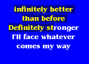 infinitely better
than before
Definitely stronger
I'll face whatever
comes my way