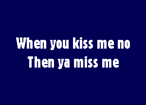 When you kiss me no

Then ya miss me