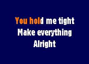 You hold me tight

Make everything
Alright