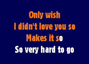 Only wish
I didn't love you so

Makes it so
So very hard to go