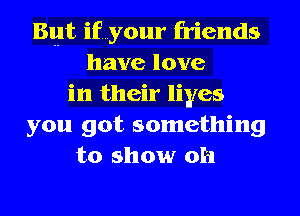 But if...y0ur friends
have love
in their liyes
you got something
to show 0h