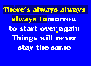 There'salways always
always tomorrow
to start overdagain
Things will never
stay the same
