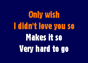 Only wish
I didn't love you so

Makes it so
Very hard to go